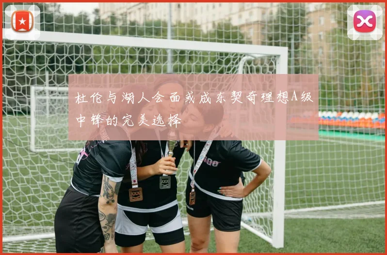 杜伦与湖人会面或成东契奇理想A级中锋的完美选择