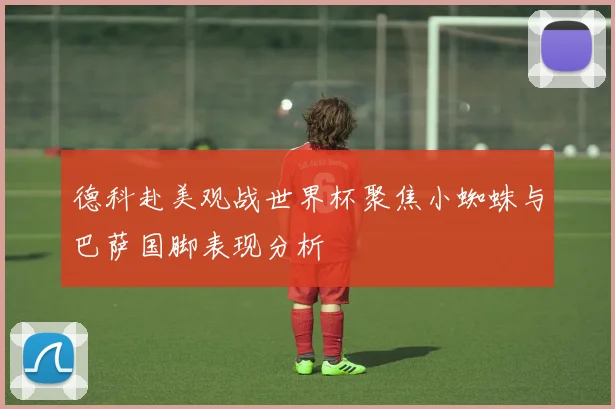 德科赴美观战世界杯聚焦小蜘蛛与巴萨国脚表现分析