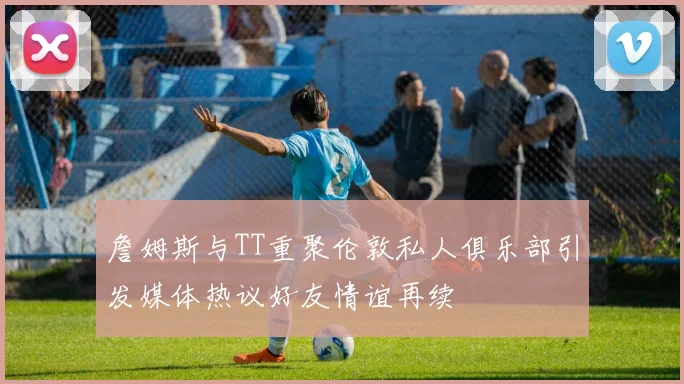 詹姆斯与TT重聚伦敦私人俱乐部引发媒体热议好友情谊再续