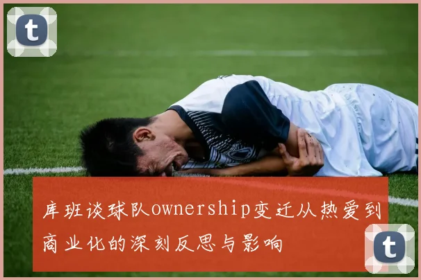 库班谈球队ownership变迁从热爱到商业化的深刻反思与影响