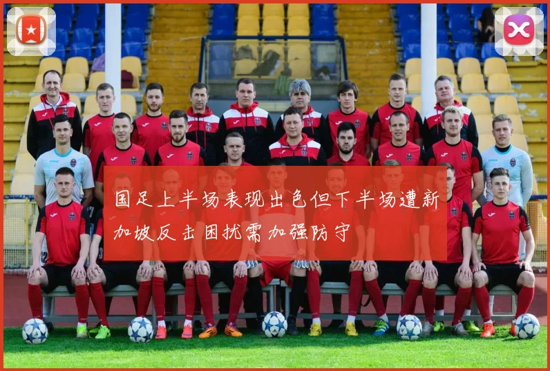 国足上半场表现出色但下半场遭新加坡反击困扰需加强防守