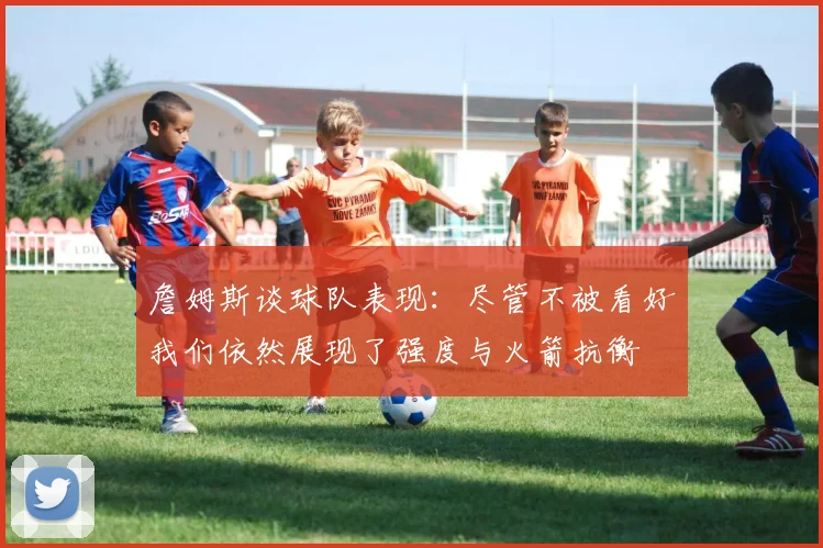 詹姆斯谈球队表现：尽管不被看好我们依然展现了强度与火箭抗衡