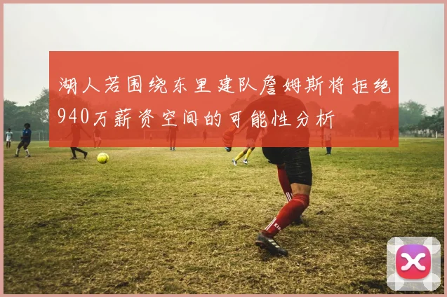 湖人若围绕东里建队詹姆斯将拒绝940万薪资空间的可能性分析