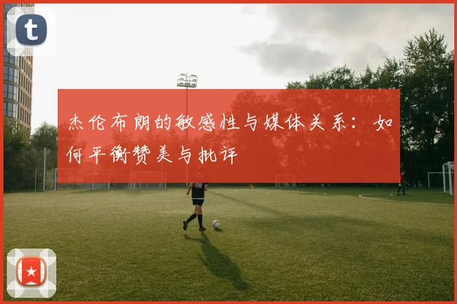 杰伦布朗的敏感性与媒体关系：如何平衡赞美与批评