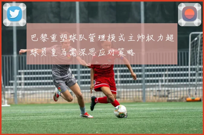 巴黎重塑球队管理模式主帅权力超球员皇马需深思应对策略