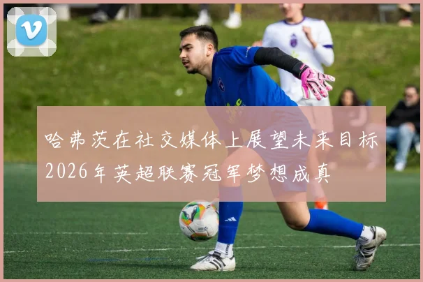 哈弗茨在社交媒体上展望未来目标2026年英超联赛冠军梦想成真