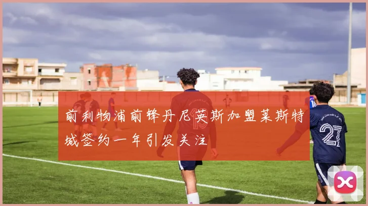 前利物浦前锋丹尼英斯加盟莱斯特城签约一年引发关注