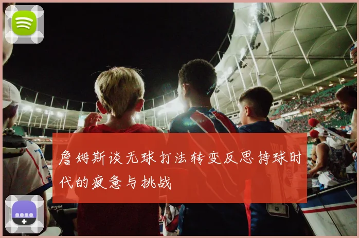 詹姆斯谈无球打法转变反思持球时代的疲惫与挑战