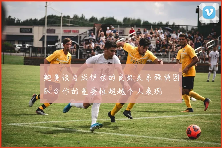 鲍曼谈与诺伊尔的良好关系强调团队合作的重要性超越个人表现