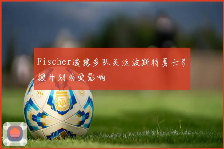 Fischer透露多队关注波斯特勇士引援计划或受影响