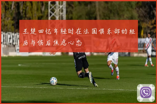 王楚回忆年轻时在法国俱乐部的经历与伤后焦虑心态