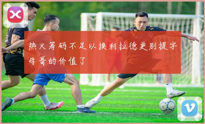 热火筹码不足以换利拉德更别提字母哥的价值了