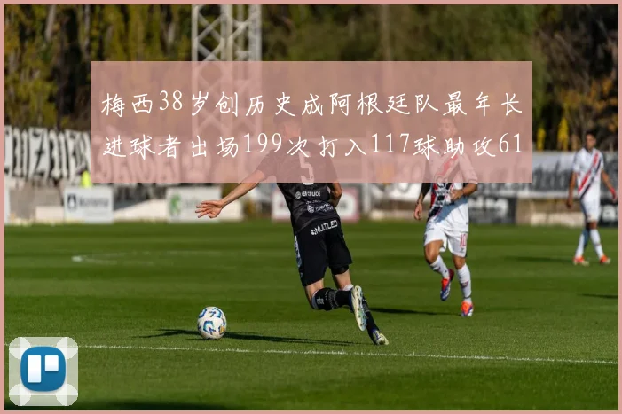 梅西38岁创历史成阿根廷队最年长进球者出场199次打入117球助攻61次