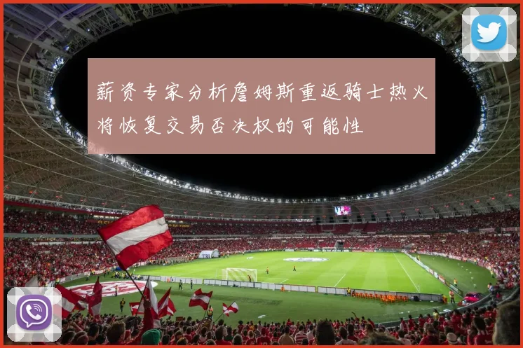 薪资专家分析詹姆斯重返骑士热火将恢复交易否决权的可能性