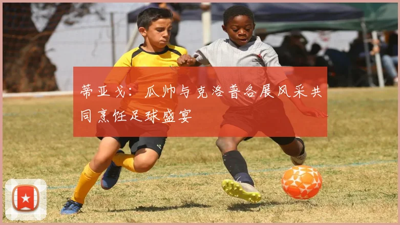 蒂亚戈：瓜帅与克洛普各展风采共同烹饪足球盛宴