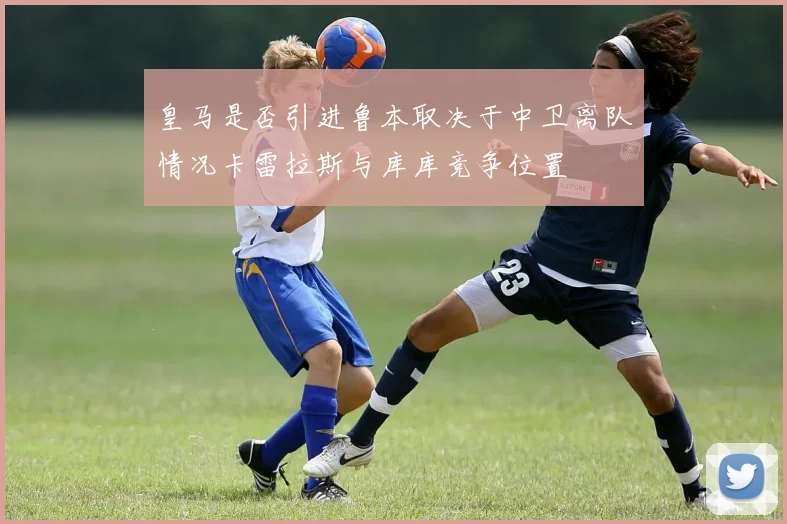 皇马是否引进鲁本取决于中卫离队情况卡雷拉斯与库库竞争位置