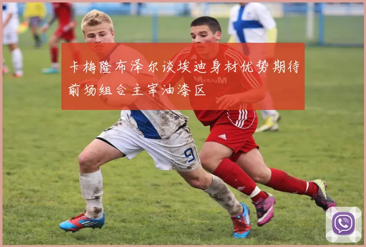 卡梅隆布泽尔谈埃迪身材优势期待前场组合主宰油漆区