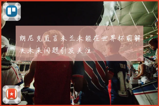 朗尼克直言米兰未能在世界杯前解决未来问题引发关注