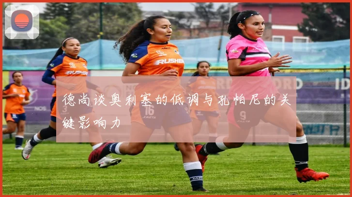 德尚谈奥利塞的低调与孔帕尼的关键影响力