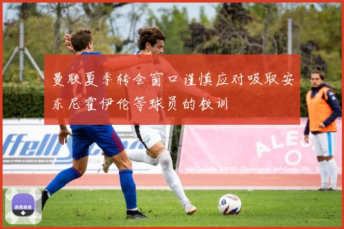 曼联夏季转会窗口谨慎应对吸取安东尼霍伊伦等球员的教训