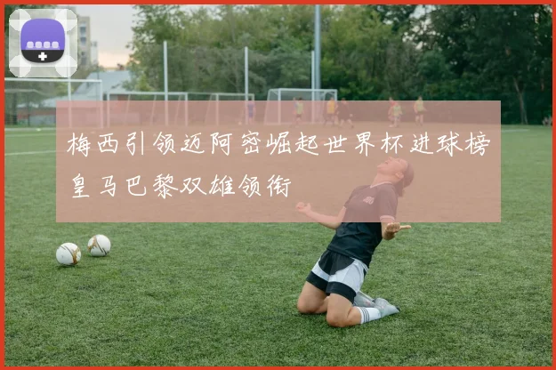 梅西引领迈阿密崛起世界杯进球榜皇马巴黎双雄领衔