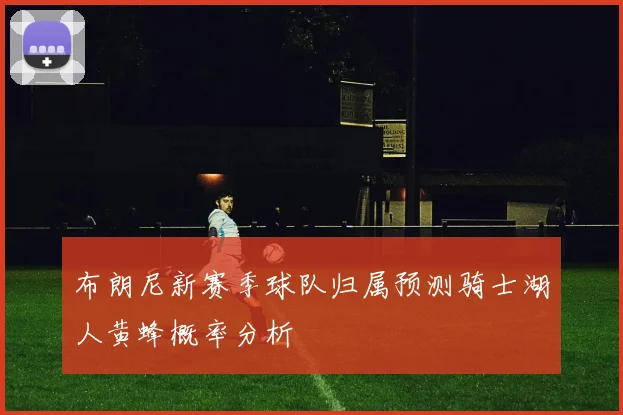 布朗尼新赛季球队归属预测骑士湖人黄蜂概率分析